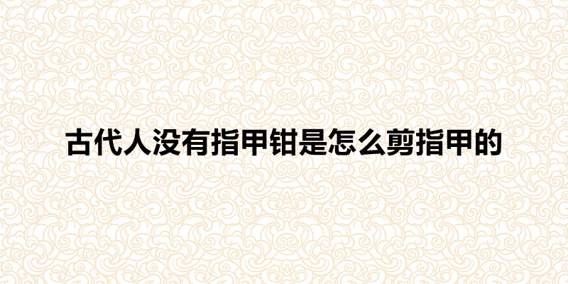 古代人没有指甲钳是怎么剪指甲的(方法总比困难多)