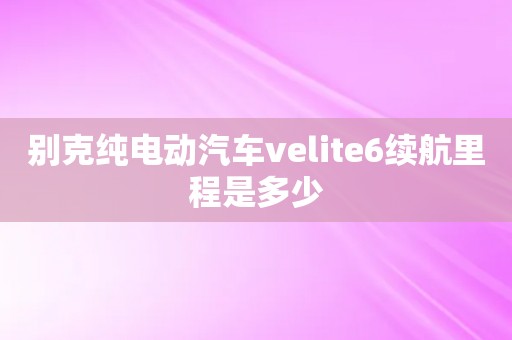 别克纯电动汽车velite6续航里程是多少