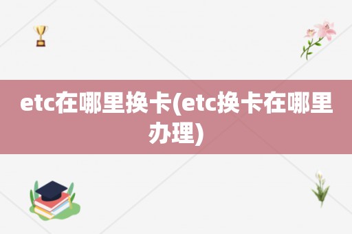 etc在哪里换卡(etc换卡在哪里办理)