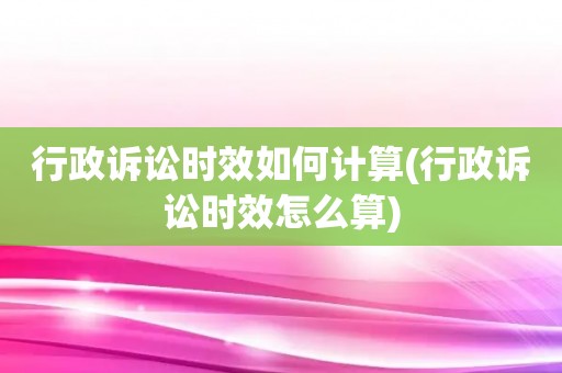 行政诉讼时效如何计算(行政诉讼时效怎么算)