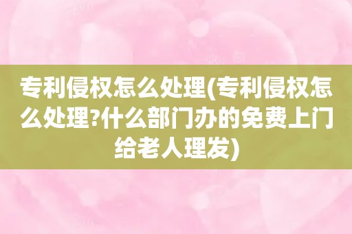 专利侵权怎么处理(专利侵权怎么处理?什么部门办的免费上门给老人理发)