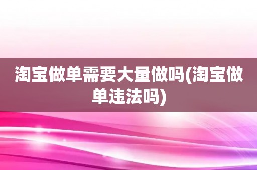 淘宝做单需要大量做吗(淘宝做单违法吗)