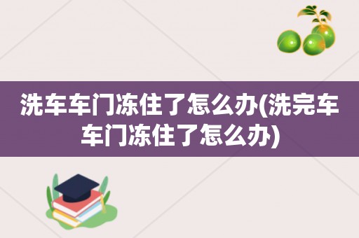 洗车车门冻住了怎么办(洗完车车门冻住了怎么办)