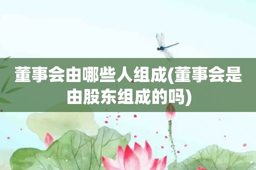 董事会由哪些人组成(董事会是由股东组成的吗)