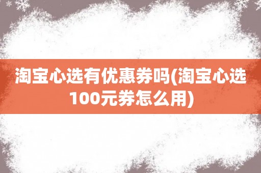 淘宝心选有优惠券吗(淘宝心选100元券怎么用)