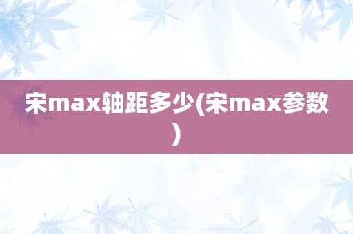 宋max轴距多少(宋max参数)