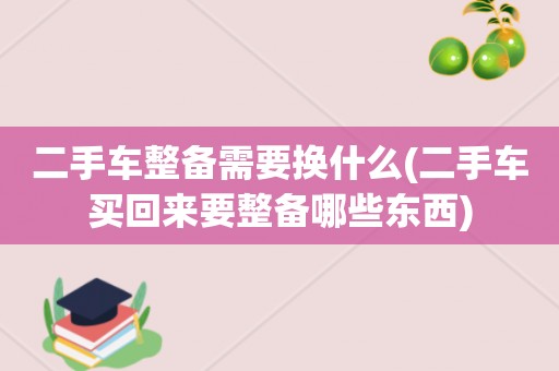 二手车整备需要换什么(二手车买回来要整备哪些东西)