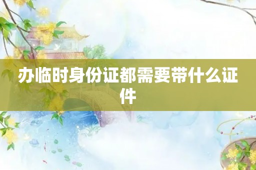 办临时身份证都需要带什么证件