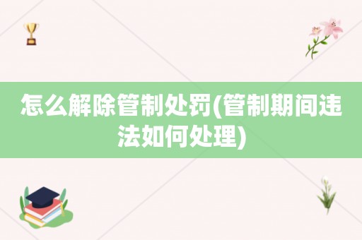 怎么解除管制处罚(管制期间违法如何处理)