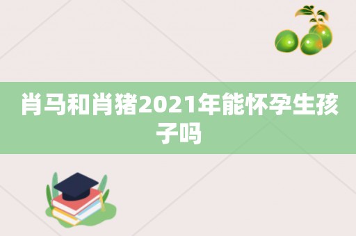 肖马和肖猪2021年能怀孕生孩子吗