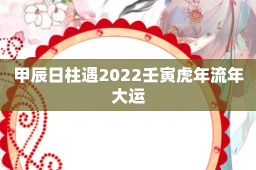 甲辰日柱遇2022壬寅虎年流年大运