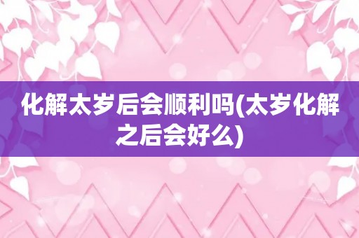 化解太岁后会顺利吗(太岁化解之后会好么)