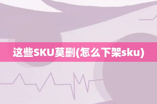 这些SKU莫删(怎么下架sku)