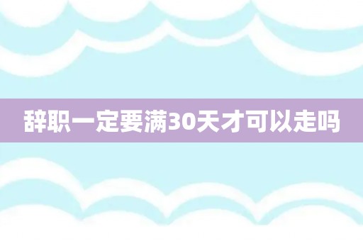 辞职一定要满30天才可以走吗