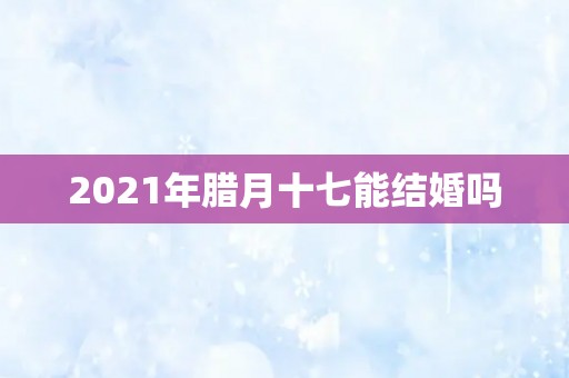 2021年腊月十七能结婚吗