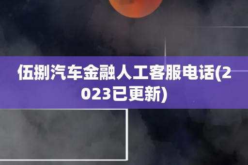 伍捌汽车金融人工客服电话(2023已更新)