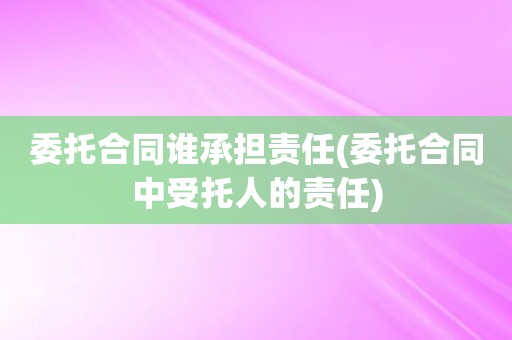 委托合同谁承担责任(委托合同中受托人的责任)