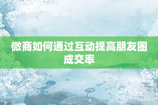 微商如何通过互动提高朋友圈成交率