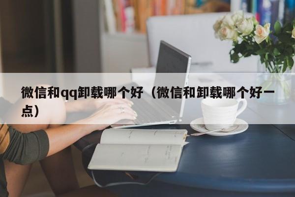 微信和qq卸载哪个好（微信和卸载哪个好一点）  第1张