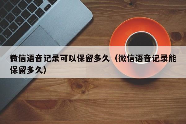 微信语音记录可以保留多久（微信语音记录能保留多久）  第1张