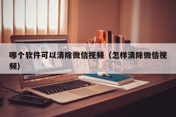 哪个软件可以清除微信视频（怎样清除微信视频）  第1张