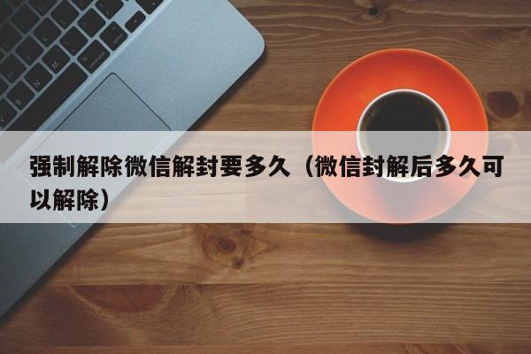 强制解除微信解封要多久（微信封解后多久可以解除）  第1张