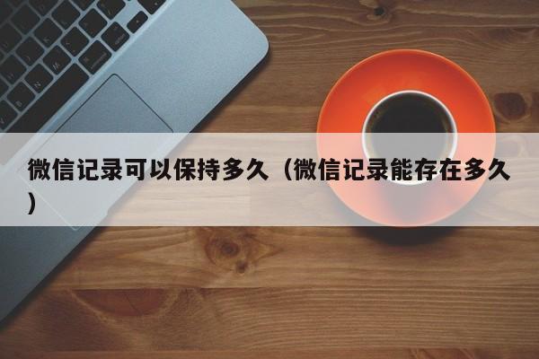 微信记录可以保持多久（微信记录能存在多久）  第1张