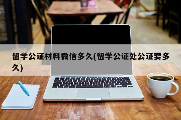 留学公证材料微信多久(留学公证处公证要多久)  第1张