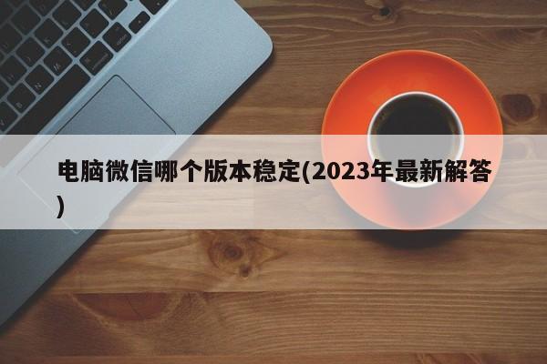 电脑微信哪个版本稳定(2023年最新解答)  第1张