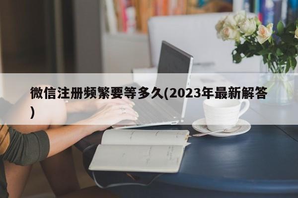 微信注册频繁要等多久(2023年最新解答)  第1张