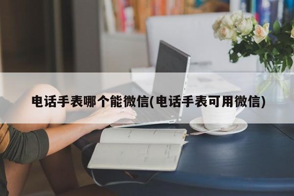 电话手表哪个能微信(电话手表可用微信)  第1张