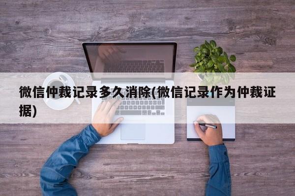 微信仲裁记录多久消除(微信记录作为仲裁证据)  第1张