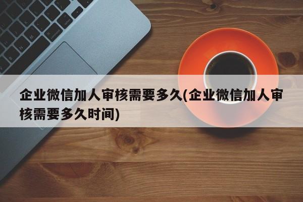 企业微信加人审核需要多久(企业微信加人审核需要多久时间)  第1张