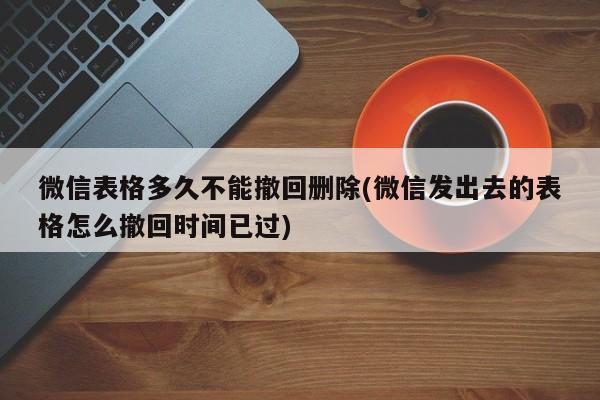 微信表格多久不能撤回删除(微信发出去的表格怎么撤回时间已过)  第1张