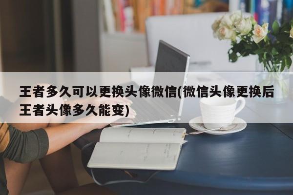 王者多久可以更换头像微信(微信头像更换后王者头像多久能变)  第1张