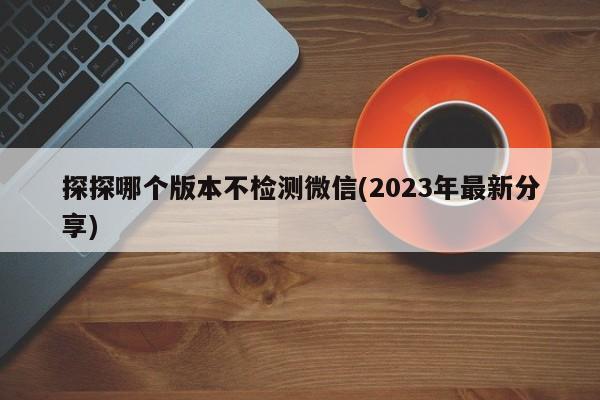 探探哪个版本不检测微信(2023年最新分享)  第1张