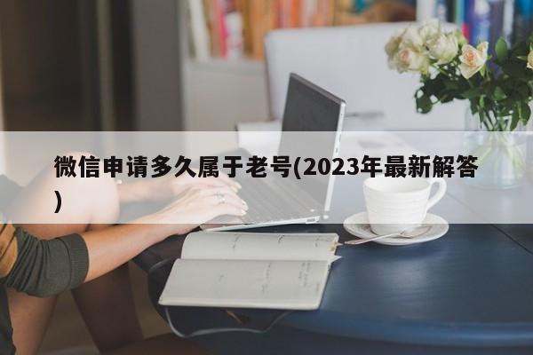 微信申请多久属于老号(2023年最新解答)  第1张