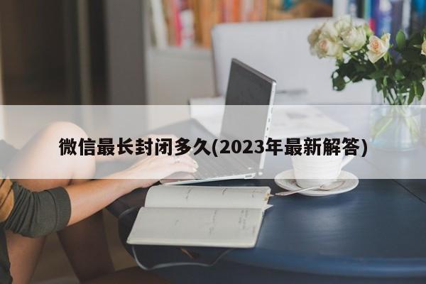 微信最长封闭多久(2023年最新解答)  第1张