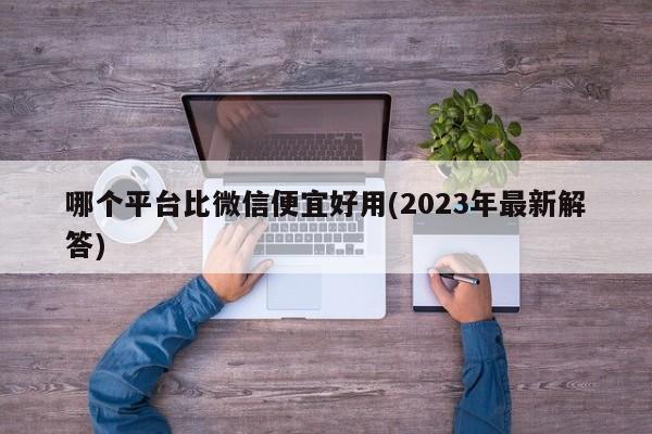 哪个平台比微信便宜好用(2023年最新解答)  第1张