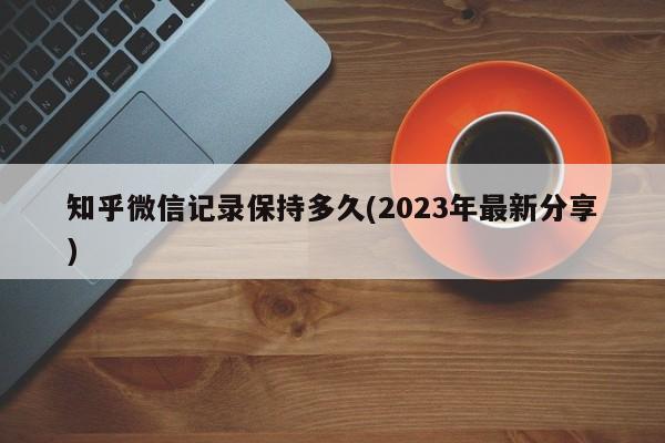 知乎微信记录保持多久(2023年最新分享)  第1张