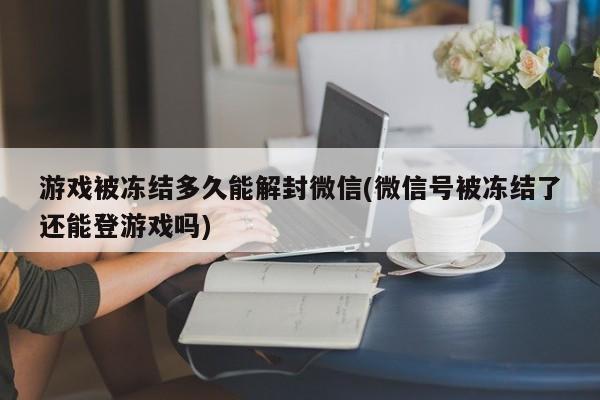 游戏被冻结多久能解封微信(微信号被冻结了还能登游戏吗)  第1张