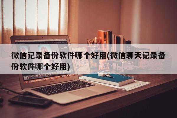 微信记录备份软件哪个好用(微信聊天记录备份软件哪个好用)  第1张