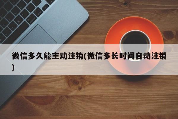 微信多久能主动注销(微信多长时间自动注销)  第1张