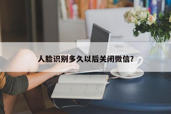 人脸识别多久以后关闭微信？  第1张