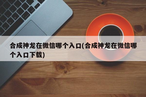 合成神龙在微信哪个入口(合成神龙在微信哪个入口下载)  第1张