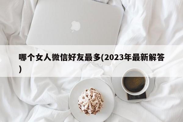 哪个女人微信好友最多(2023年最新解答)  第1张