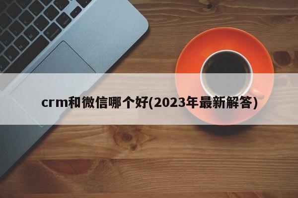 crm和微信哪个好(2023年最新解答)  第1张