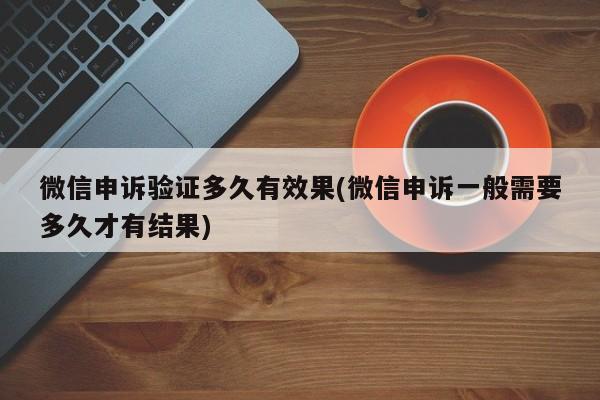 微信申诉验证多久有效果(微信申诉一般需要多久才有结果)  第1张