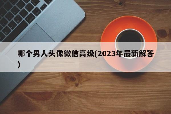 哪个男人头像微信高级(2023年最新解答)  第1张