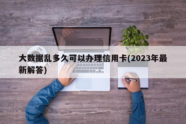 大数据乱多久可以办理信用卡(2023年最新解答)  第1张